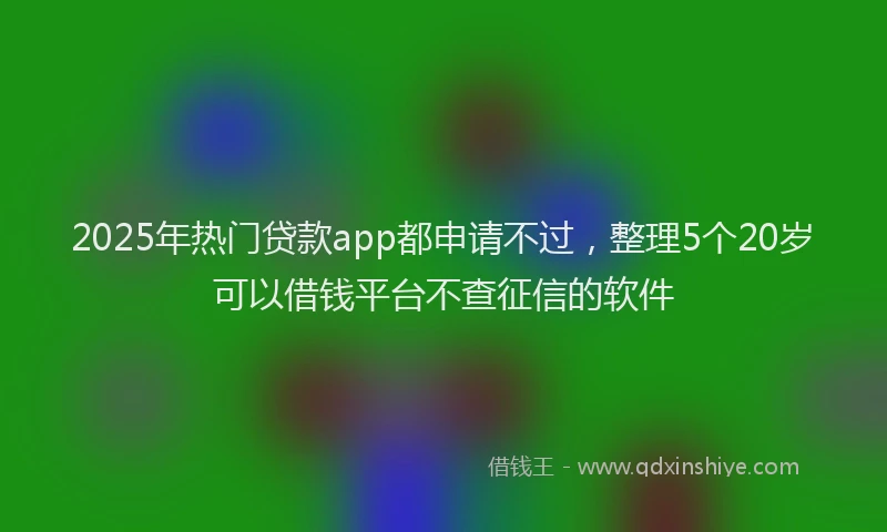 2025年热门贷款app都申请不过，整理5个20岁可以借钱平台不查征信的软件