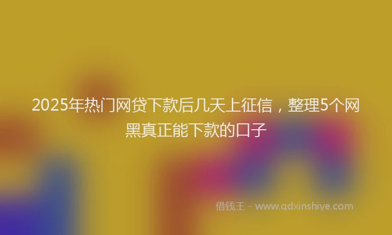 2025年热门网贷下款后几天上征信，整理5个网黑真正能下款的口子