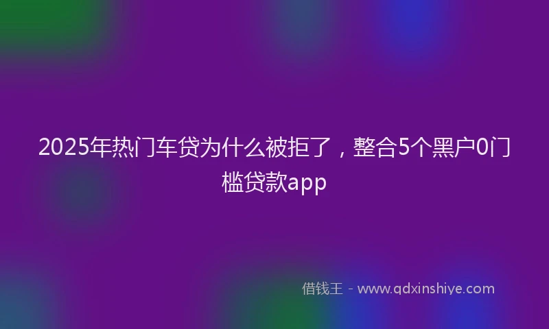 2025年热门车贷为什么被拒了,整合5个黑户0门槛贷款app