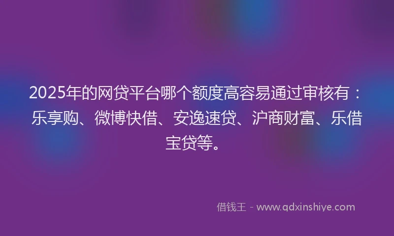 2025年的网贷平台哪个额度高容易通过审核有：乐享购、微博快借、安逸速贷、沪商财富、乐借宝贷等。