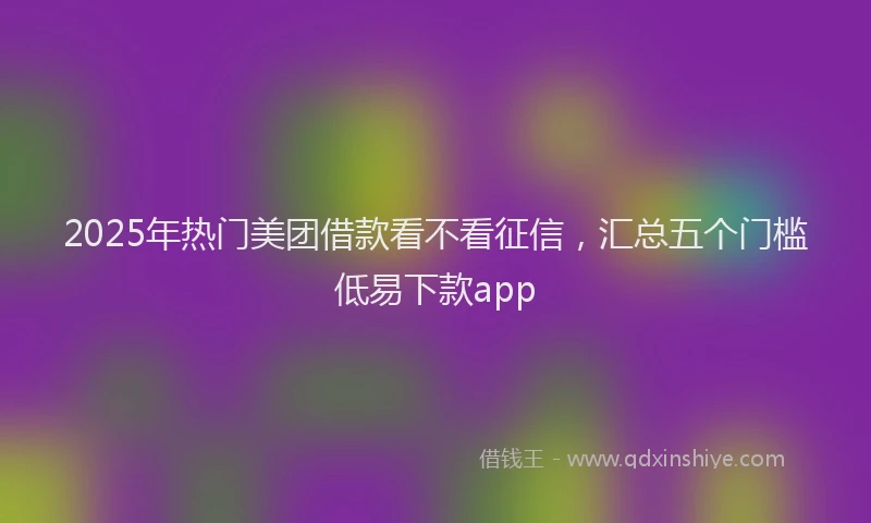 2025年热门美团借款看不看征信，汇总五个门槛低易下款app