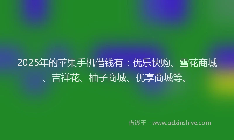 2025年的苹果手机借钱有：优乐快购、雪花商城、吉祥花、柚子商城、优享商城等。