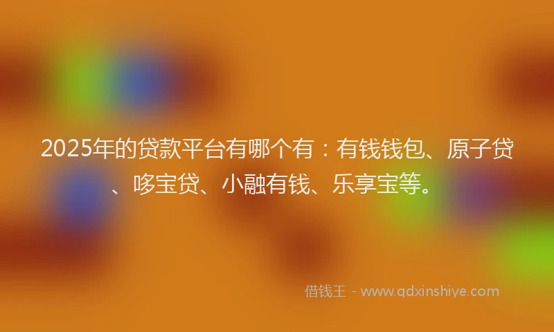 2025年的贷款平台有哪个有：有钱钱包、原子贷、哆宝贷、小融有钱、乐享宝等。