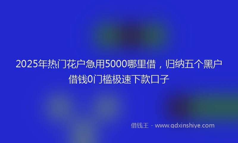 2025年热门花户急用5000哪里借，归纳五个黑户借钱0门槛极速下款口子
