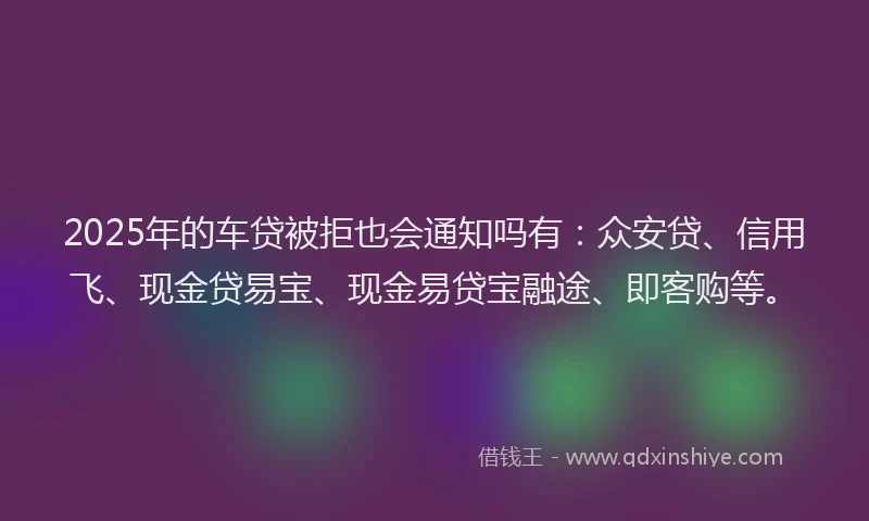 2025年的车贷被拒也会通知吗有：众安贷、信用飞、现金贷易宝、现金易贷宝融途、即客购等。