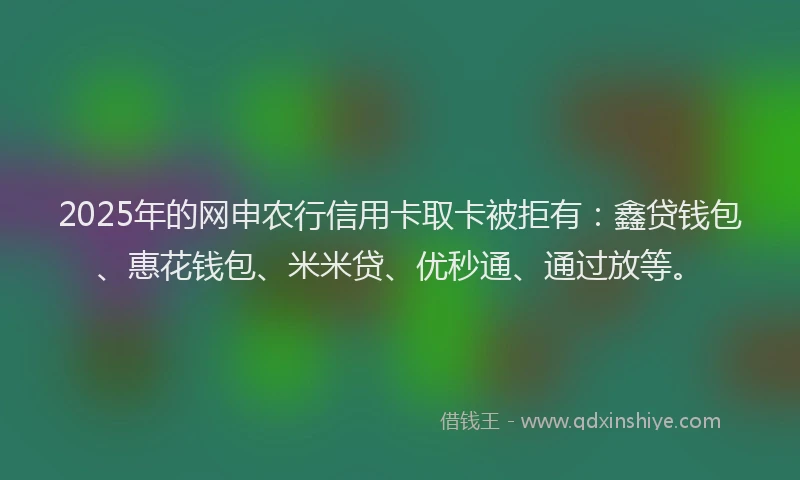 2025年的网申农行信用卡取卡被拒有：鑫贷钱包、惠花钱包、米米贷、优秒通、通过放等。