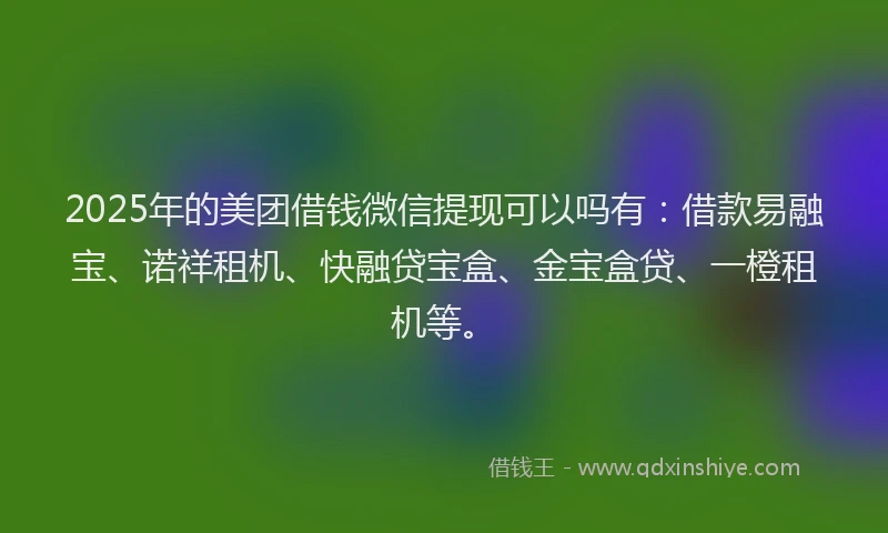 2025年的美团借钱微信提现可以吗有：借款易融宝、诺祥租机、快融贷宝盒、金宝盒贷、一橙租机等。
