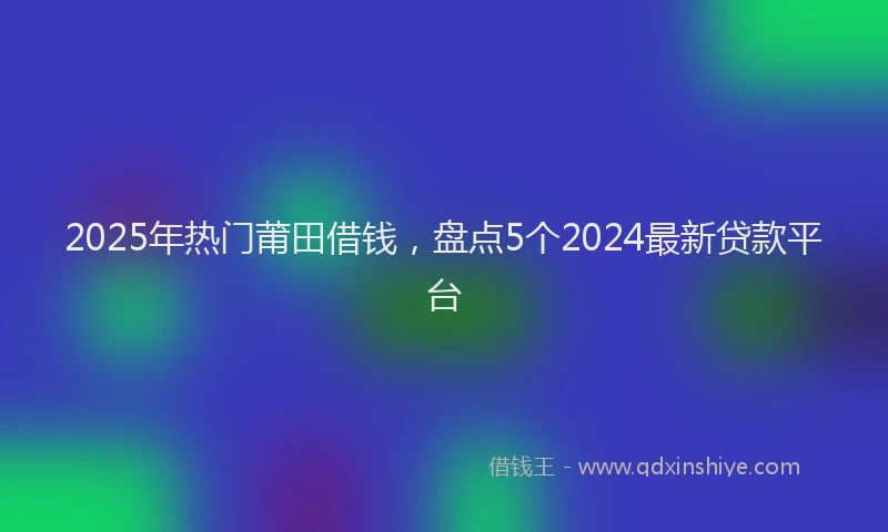2025年热门莆田借钱，盘点5个2024最新贷款平台