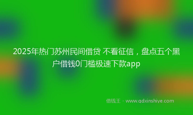 2025年热门苏州民间借贷 不看征信，盘点五个黑户借钱0门槛极速下款app