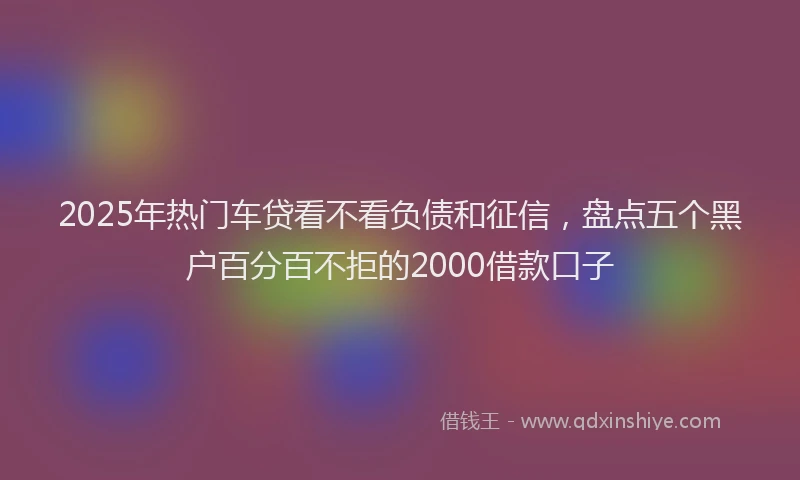 2025年热门车贷看不看负债和征信，盘点五个黑户百分百不拒的2000借款口子