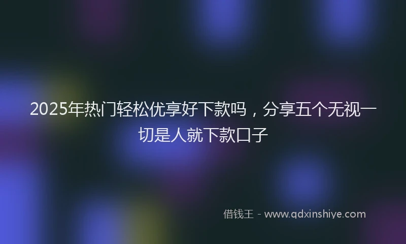 2025年热门轻松优享好下款吗，分享五个无视一切是人就下款口子