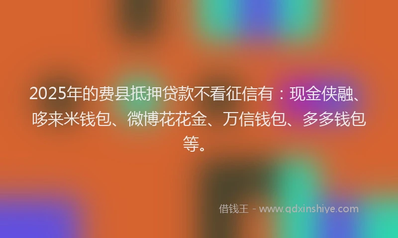 2025年的费县抵押贷款不看征信有：现金侠融、哆来米钱包、微博花花金、万信钱包、多多钱包等。