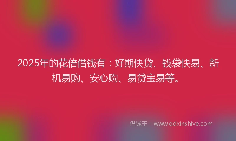 2025年的花倍借钱有：好期快贷、钱袋快易、新机易购、安心购、易贷宝易等。