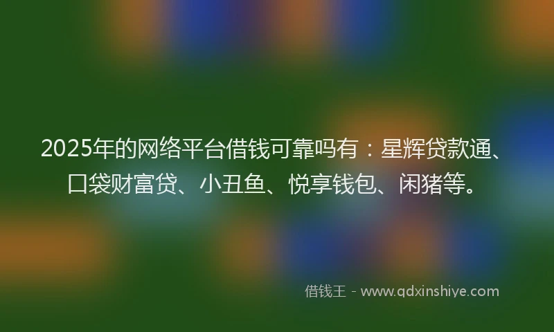 2025年的网络平台借钱可靠吗有：星辉贷款通、口袋财富贷、小丑鱼、悦享钱包、闲猪等。