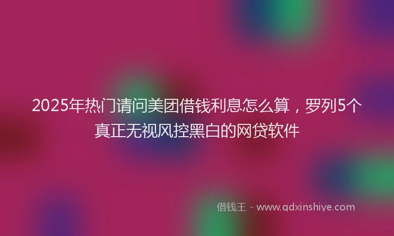 2025年热门请问美团借钱利息怎么算，罗列5个真正无视风控黑白的网贷软件