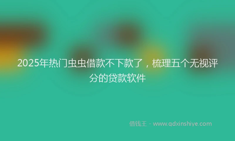 2025年热门虫虫借款不下款了，梳理五个无视评分的贷款软件