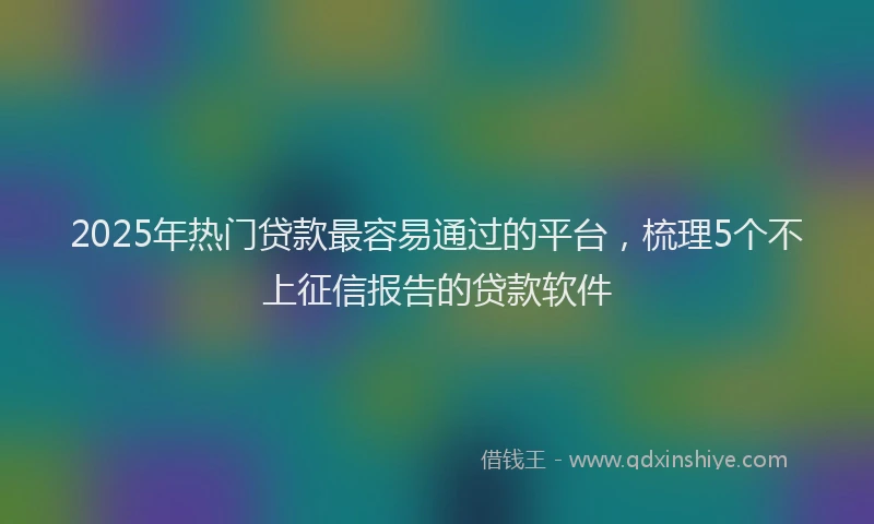 2025年热门贷款最容易通过的平台，梳理5个不上征信报告的贷款软件
