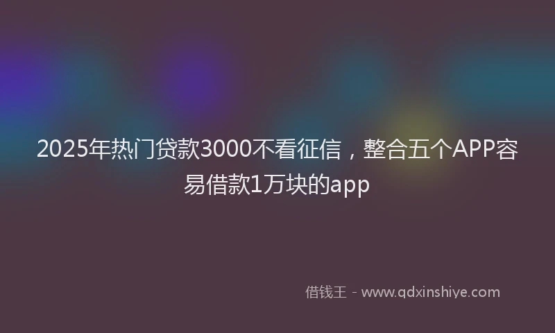 2025年热门贷款3000不看征信，整合五个APP容易借款1万块的app