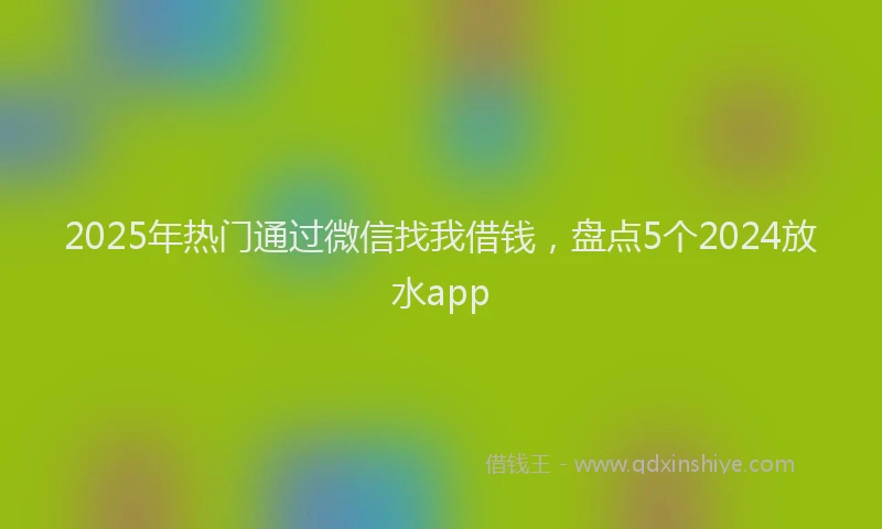 2025年热门通过微信找我借钱，盘点5个2024放水app