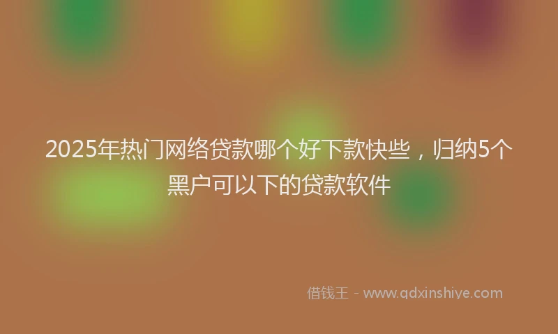 2025年热门网络贷款哪个好下款快些，归纳5个黑户可以下的贷款软件
