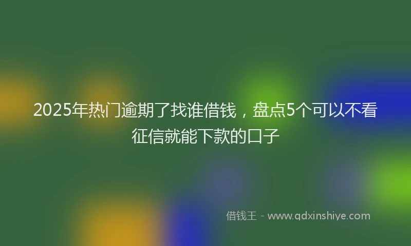 2025年热门逾期了找谁借钱，盘点5个可以不看征信就能下款的口子