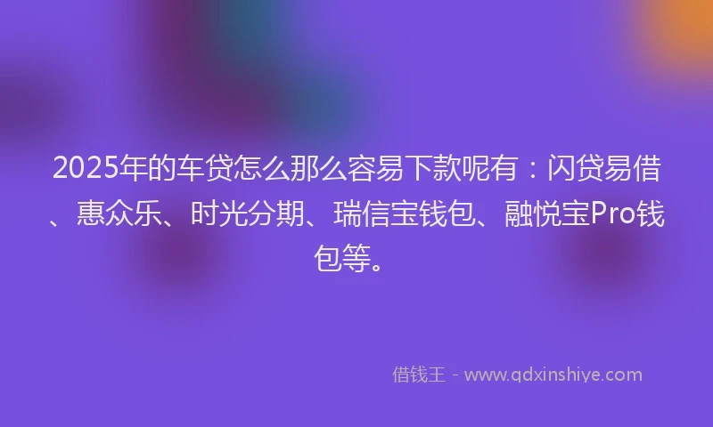 2025年的车贷怎么那么容易下款呢有：闪贷易借、惠众乐、时光分期、瑞信宝钱包、融悦宝Pro钱包等。
