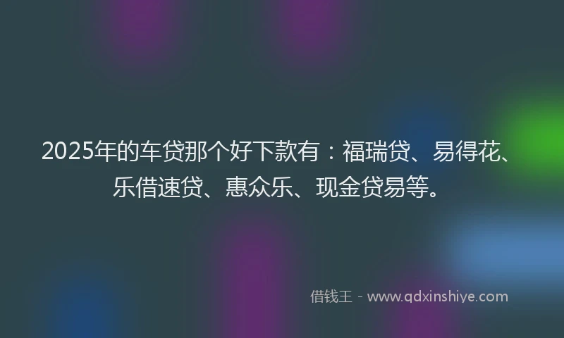 2025年的车贷那个好下款有：福瑞贷、易得花、乐借速贷、惠众乐、现金贷易等。