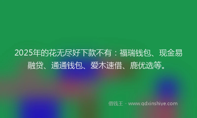 2025年的花无尽好下款不有：福瑞钱包、现金易融贷、通通钱包、爱木速借、鹿优选等。