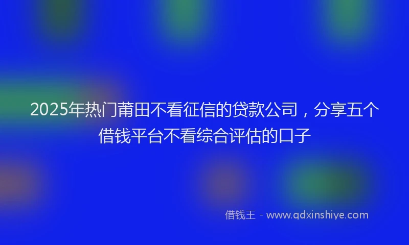2025年热门莆田不看征信的贷款公司，分享五个借钱平台不看综合评估的口子