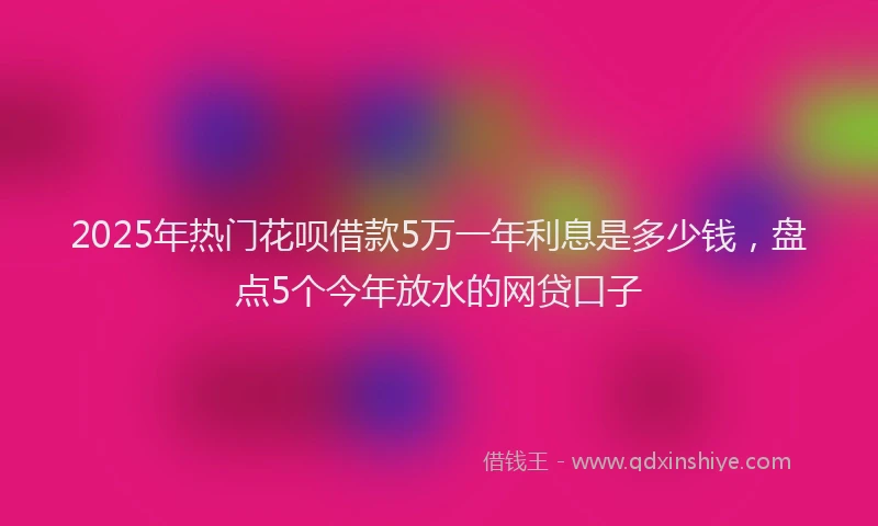 2025年热门花呗借款5万一年利息是多少钱，盘点5个今年放水的网贷口子