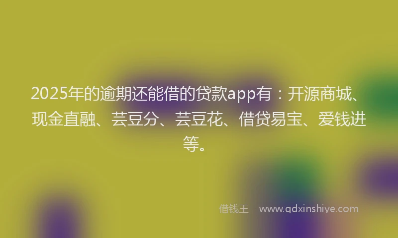 2025年的逾期还能借的贷款app有：开源商城、现金直融、芸豆分、芸豆花、借贷易宝、爱钱进等。