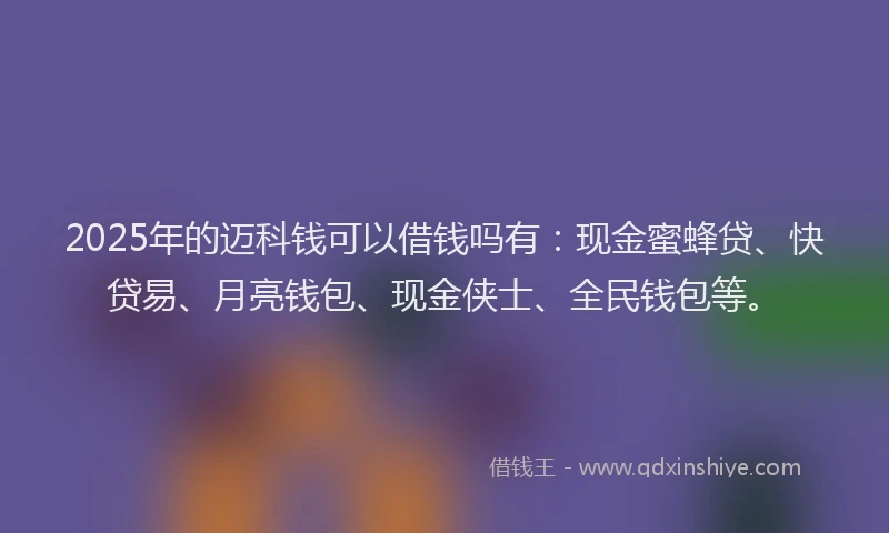 2025年的迈科钱可以借钱吗有：现金蜜蜂贷、快贷易、月亮钱包、现金侠士、全民钱包等。