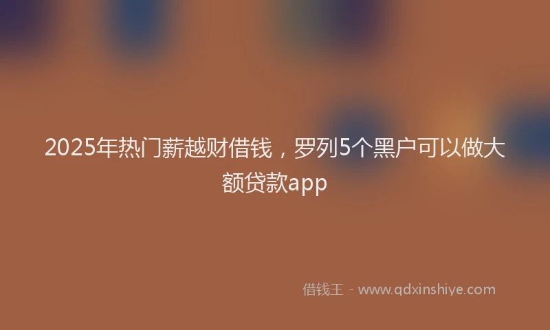 2025年热门薪越财借钱，罗列5个黑户可以做大额贷款app