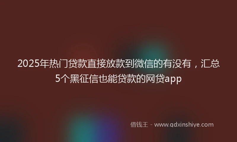 2025年热门贷款直接放款到微信的有没有，汇总5个黑征信也能贷款的网贷app