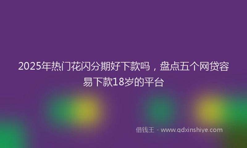 2025年热门花闪分期好下款吗，盘点五个网贷容易下款18岁的平台