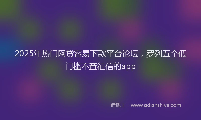 2025年热门网贷容易下款平台论坛，罗列五个低门槛不查征信的app
