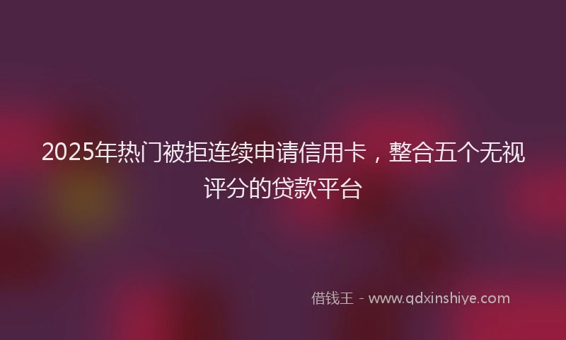 2025年热门被拒连续申请信用卡，整合五个无视评分的贷款平台