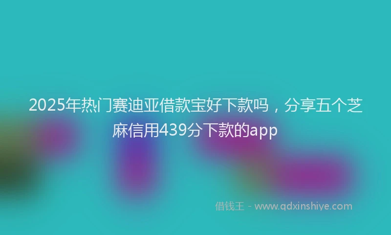 2025年热门赛迪亚借款宝好下款吗，分享五个芝麻信用439分下款的app