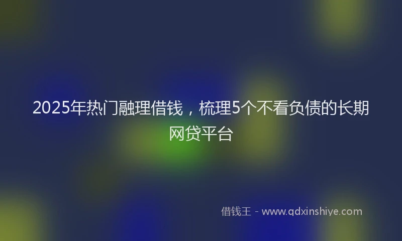 2025年热门融理借钱，梳理5个不看负债的长期网贷平台