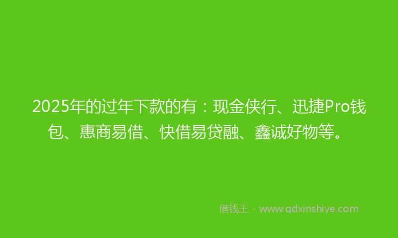 2025年的过年下款的有：现金侠行、迅捷Pro钱包、惠商易借、快借易贷融、鑫诚好物等。