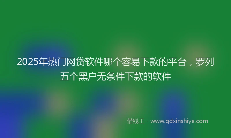 2025年热门网贷软件哪个容易下款的平台，罗列五个黑户无条件下款的软件