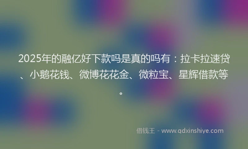 2025年的融亿好下款吗是真的吗有：拉卡拉速贷、小鹅花钱、微博花花金、微粒宝、星辉借款等。