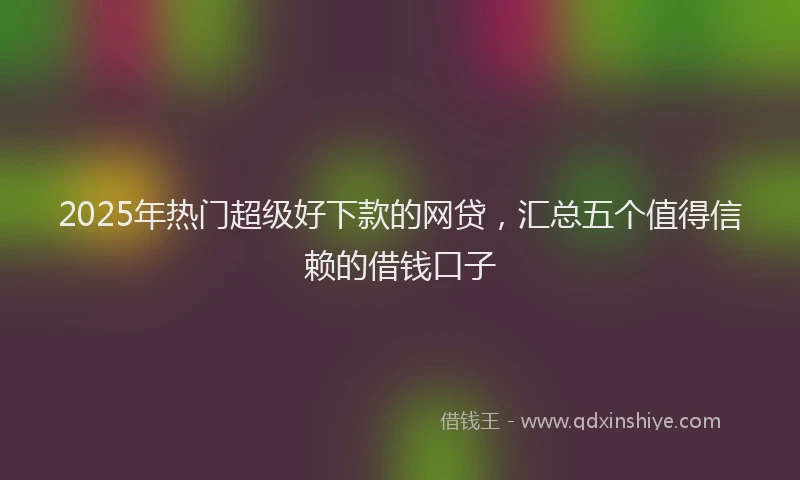 2025年热门超级好下款的网贷，汇总五个值得信赖的借钱口子
