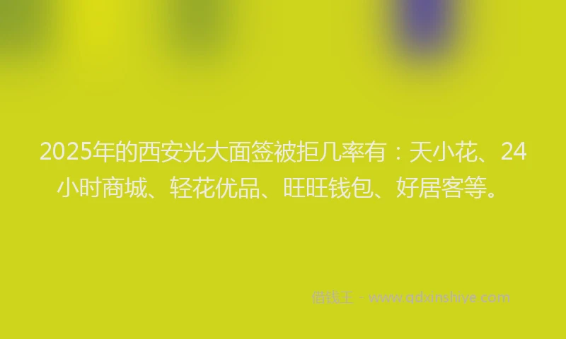 2025年的西安光大面签被拒几率有：天小花、24小时商城、轻花优品、旺旺钱包、好居客等。