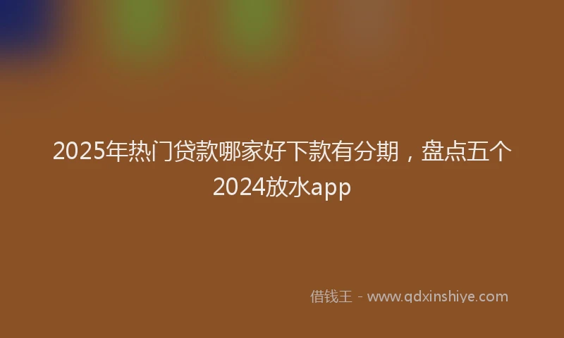 2025年热门贷款哪家好下款有分期，盘点五个2024放水app