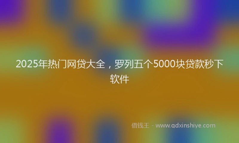 2025年热门网贷大全，罗列五个5000块贷款秒下软件