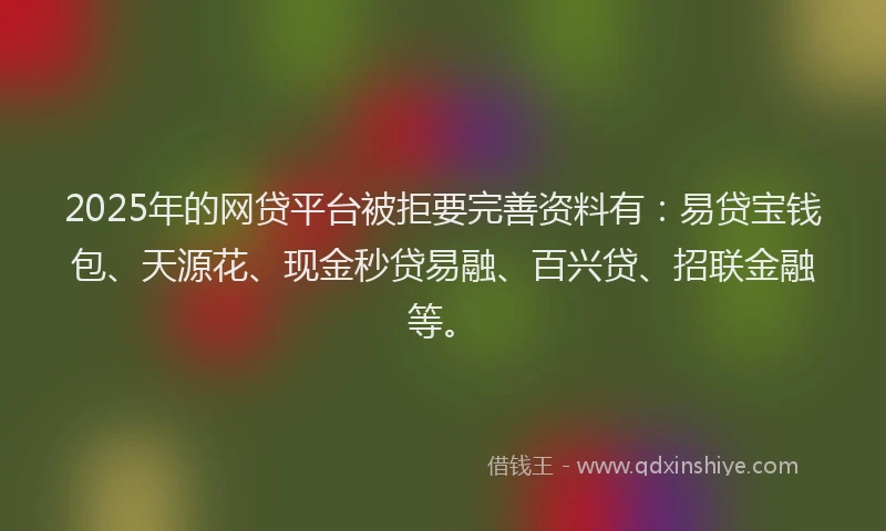 2025年的网贷平台被拒要完善资料有：易贷宝钱包、天源花、现金秒贷易融、百兴贷、招联金融等。