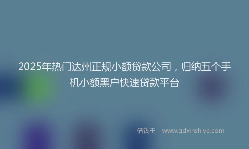 2025年热门达州正规小额贷款公司，归纳五个手机小额黑户快速贷款平台