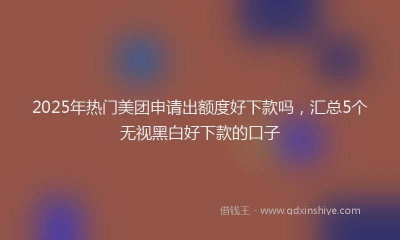 2025年热门美团申请出额度好下款吗，汇总5个无视黑白好下款的口子