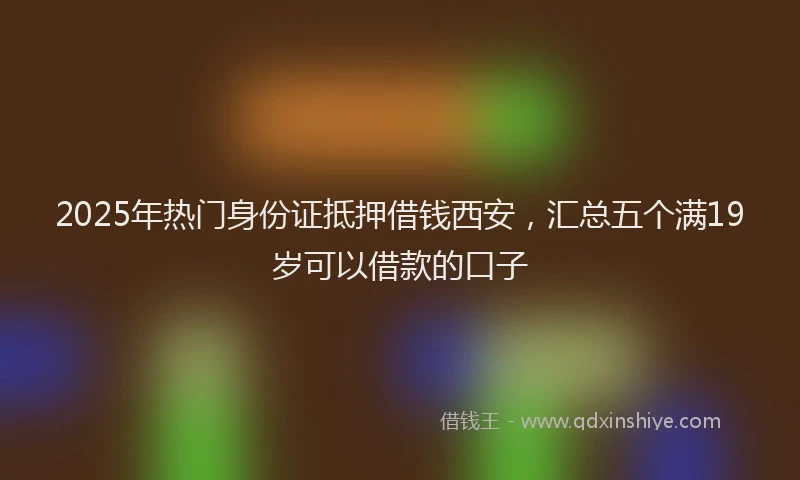 2025年热门身份证抵押借钱西安，汇总五个满19岁可以借款的口子